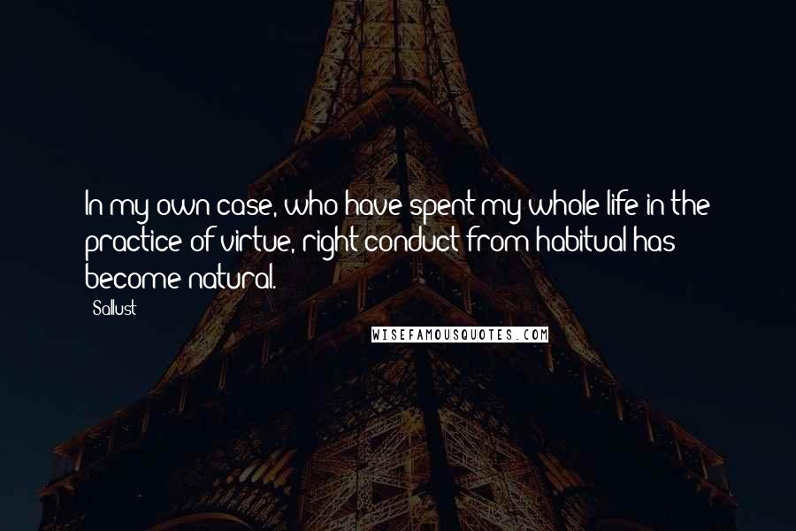 Sallust Quotes: In my own case, who have spent my whole life in the practice of virtue, right conduct from habitual has become natural.