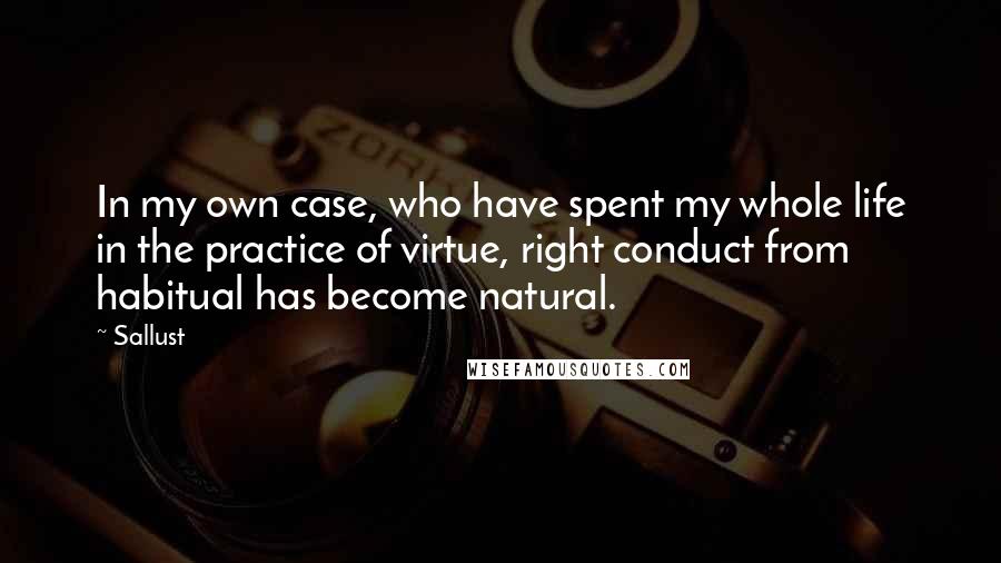 Sallust Quotes: In my own case, who have spent my whole life in the practice of virtue, right conduct from habitual has become natural.