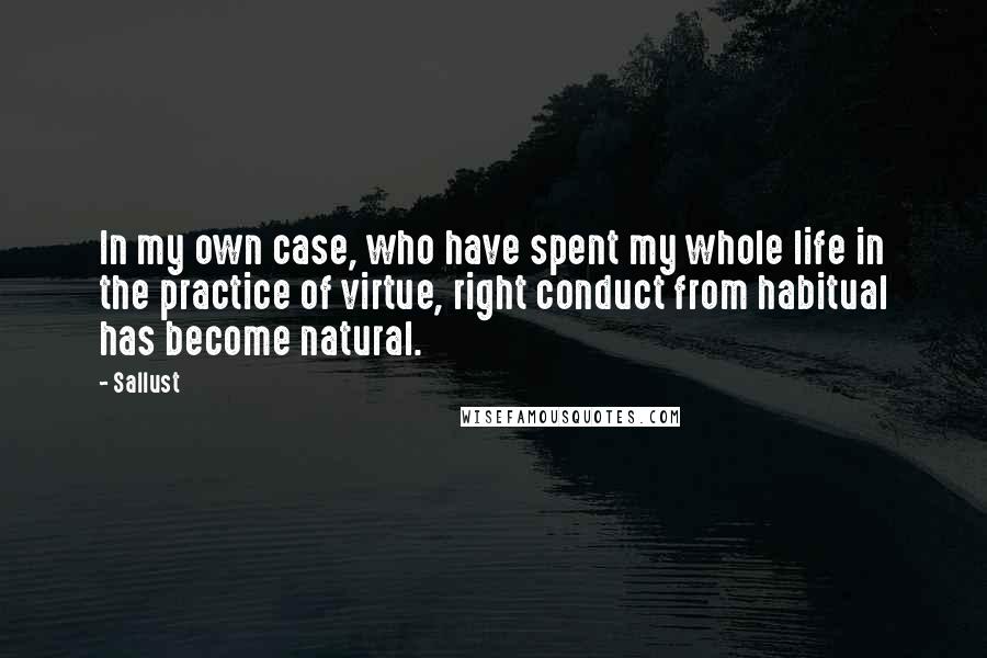 Sallust Quotes: In my own case, who have spent my whole life in the practice of virtue, right conduct from habitual has become natural.