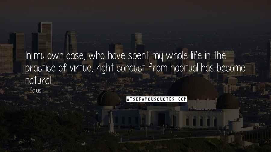 Sallust Quotes: In my own case, who have spent my whole life in the practice of virtue, right conduct from habitual has become natural.