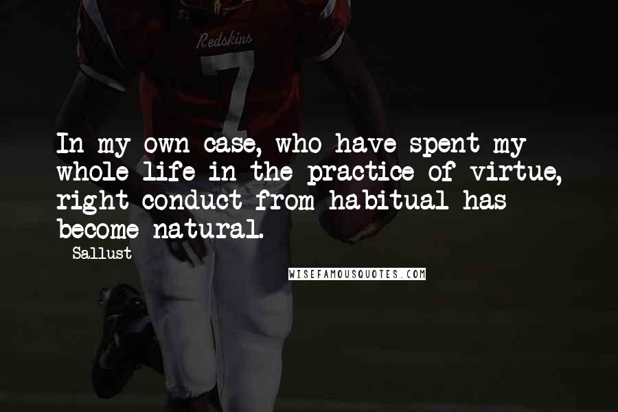 Sallust Quotes: In my own case, who have spent my whole life in the practice of virtue, right conduct from habitual has become natural.