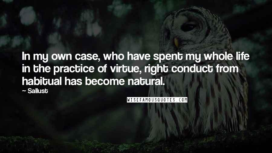 Sallust Quotes: In my own case, who have spent my whole life in the practice of virtue, right conduct from habitual has become natural.