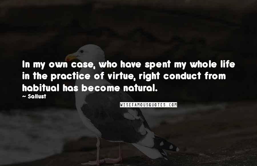 Sallust Quotes: In my own case, who have spent my whole life in the practice of virtue, right conduct from habitual has become natural.