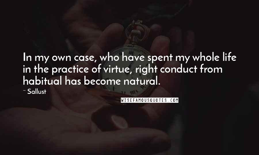 Sallust Quotes: In my own case, who have spent my whole life in the practice of virtue, right conduct from habitual has become natural.