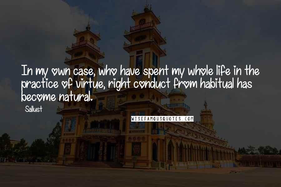 Sallust Quotes: In my own case, who have spent my whole life in the practice of virtue, right conduct from habitual has become natural.