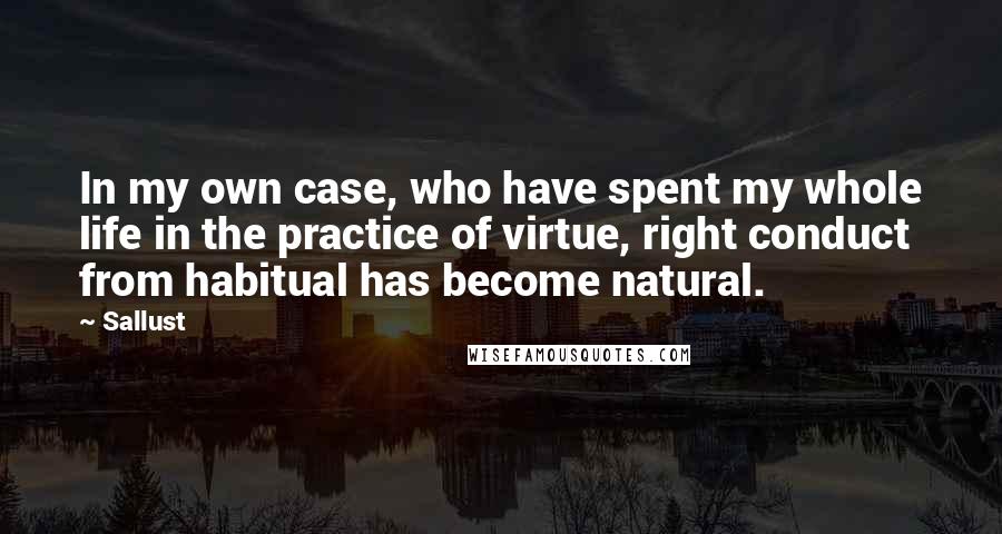 Sallust Quotes: In my own case, who have spent my whole life in the practice of virtue, right conduct from habitual has become natural.