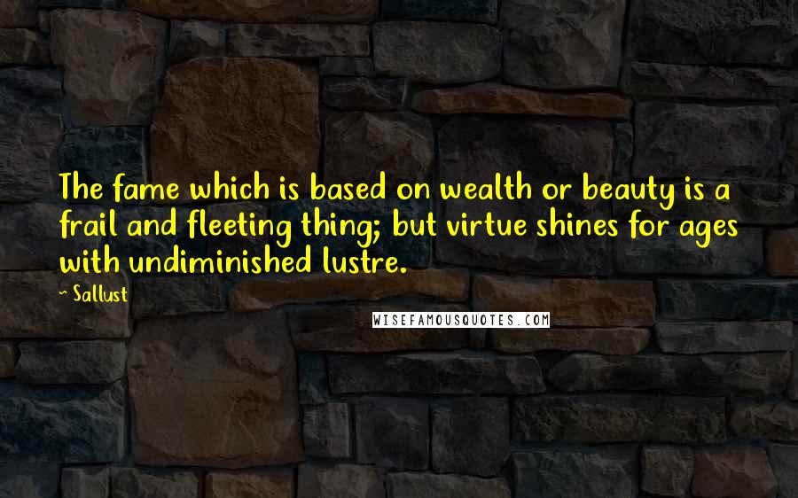 Sallust Quotes: The fame which is based on wealth or beauty is a frail and fleeting thing; but virtue shines for ages with undiminished lustre.