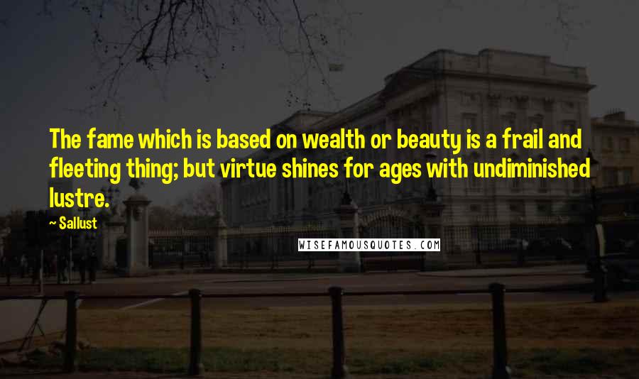 Sallust Quotes: The fame which is based on wealth or beauty is a frail and fleeting thing; but virtue shines for ages with undiminished lustre.