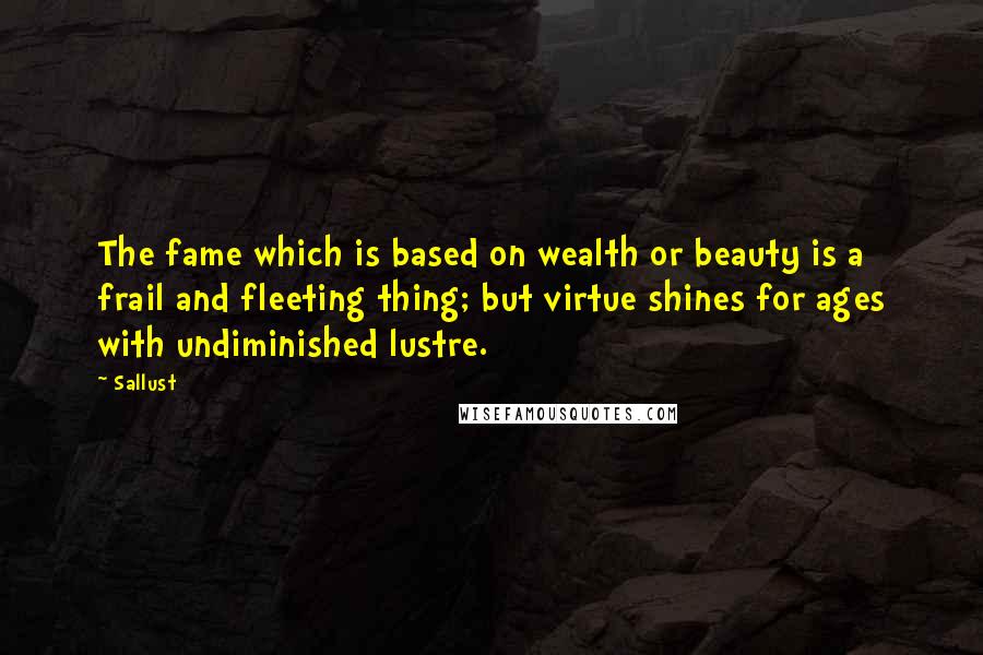 Sallust Quotes: The fame which is based on wealth or beauty is a frail and fleeting thing; but virtue shines for ages with undiminished lustre.