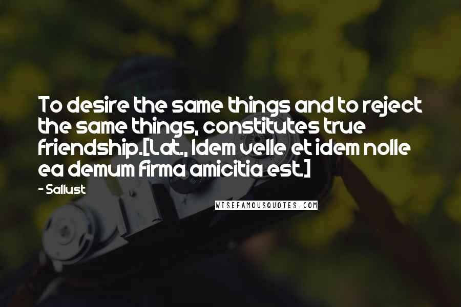 Sallust Quotes: To desire the same things and to reject the same things, constitutes true friendship.[Lat., Idem velle et idem nolle ea demum firma amicitia est.]