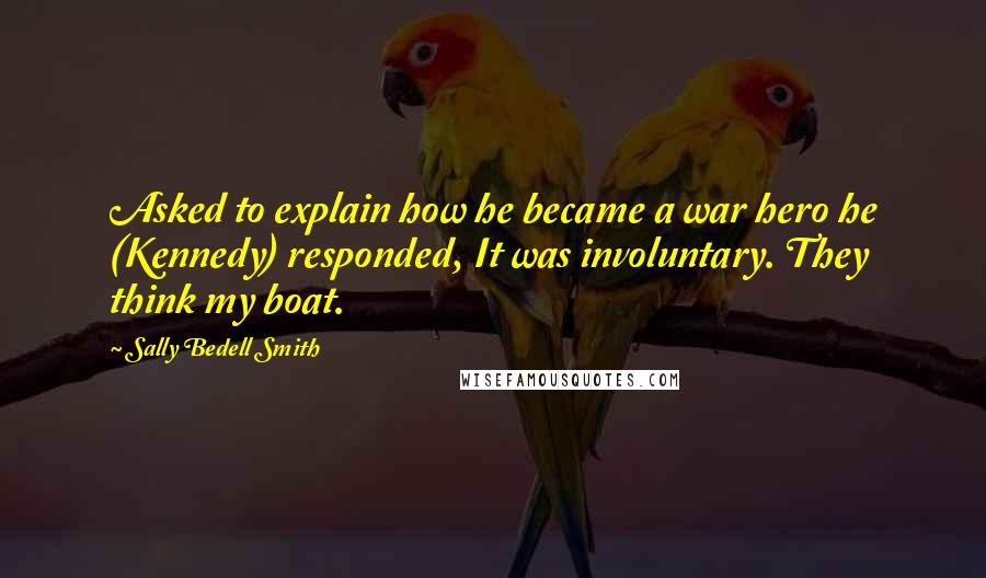 Sally Bedell Smith Quotes: Asked to explain how he became a war hero he (Kennedy) responded, It was involuntary. They think my boat.