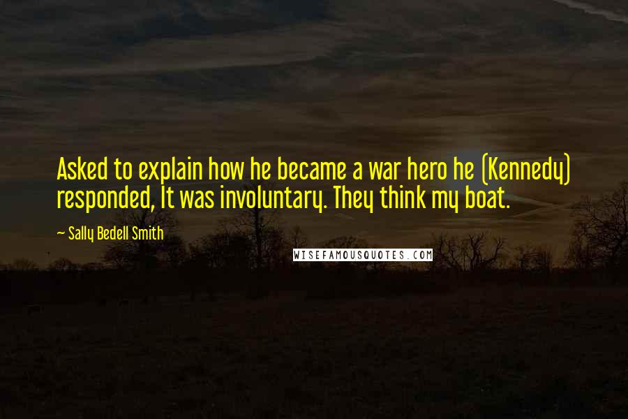 Sally Bedell Smith Quotes: Asked to explain how he became a war hero he (Kennedy) responded, It was involuntary. They think my boat.