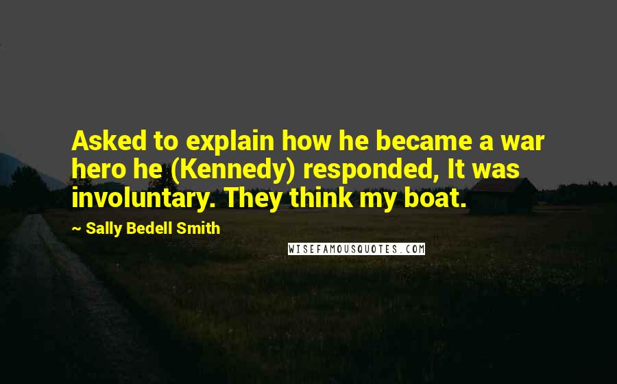Sally Bedell Smith Quotes: Asked to explain how he became a war hero he (Kennedy) responded, It was involuntary. They think my boat.