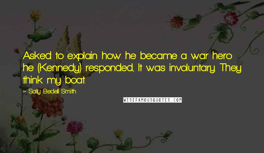 Sally Bedell Smith Quotes: Asked to explain how he became a war hero he (Kennedy) responded, It was involuntary. They think my boat.