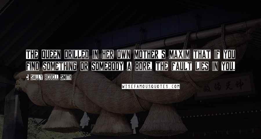 Sally Bedell Smith Quotes: The Queen drilled in her own mother's maxim that if you find something or somebody a bore, the fault lies in you.