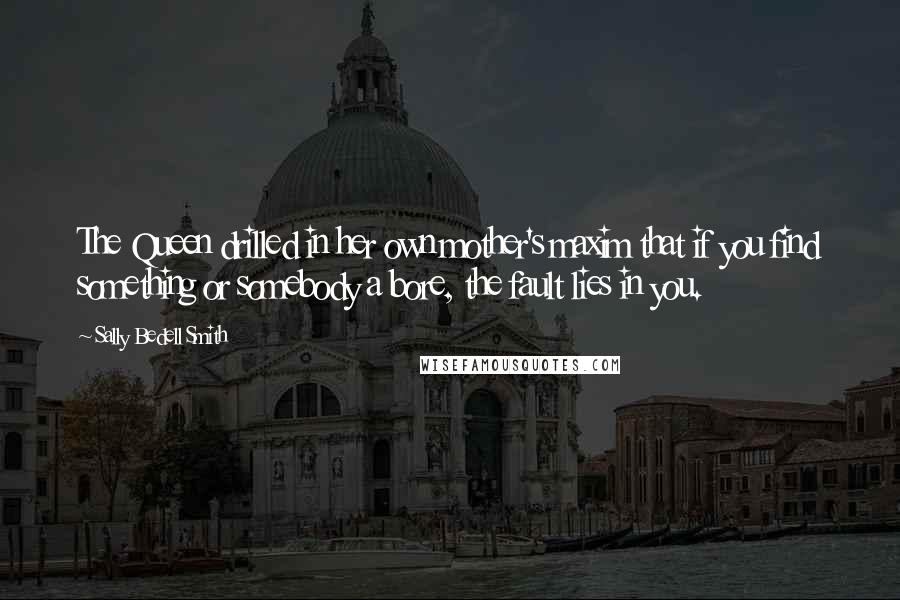 Sally Bedell Smith Quotes: The Queen drilled in her own mother's maxim that if you find something or somebody a bore, the fault lies in you.