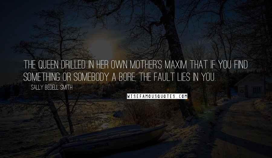 Sally Bedell Smith Quotes: The Queen drilled in her own mother's maxim that if you find something or somebody a bore, the fault lies in you.