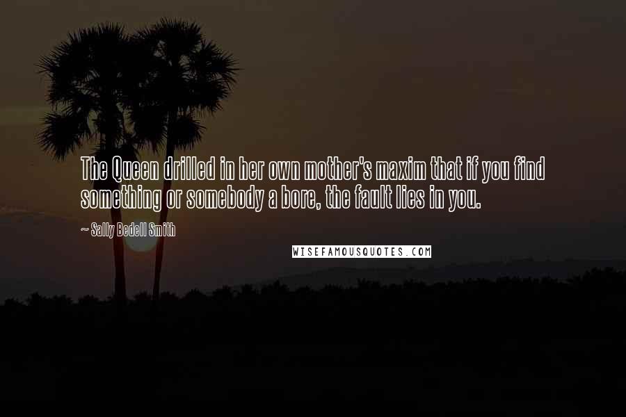 Sally Bedell Smith Quotes: The Queen drilled in her own mother's maxim that if you find something or somebody a bore, the fault lies in you.