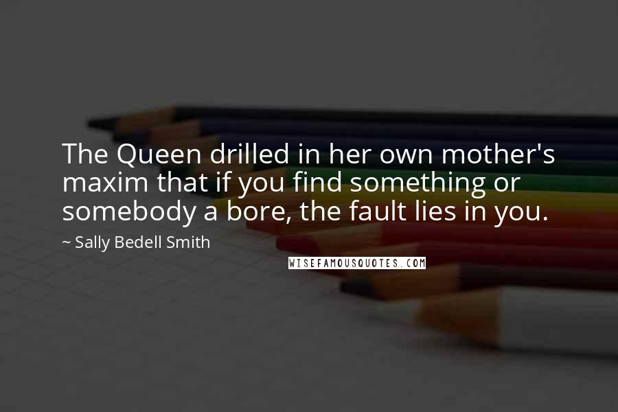 Sally Bedell Smith Quotes: The Queen drilled in her own mother's maxim that if you find something or somebody a bore, the fault lies in you.