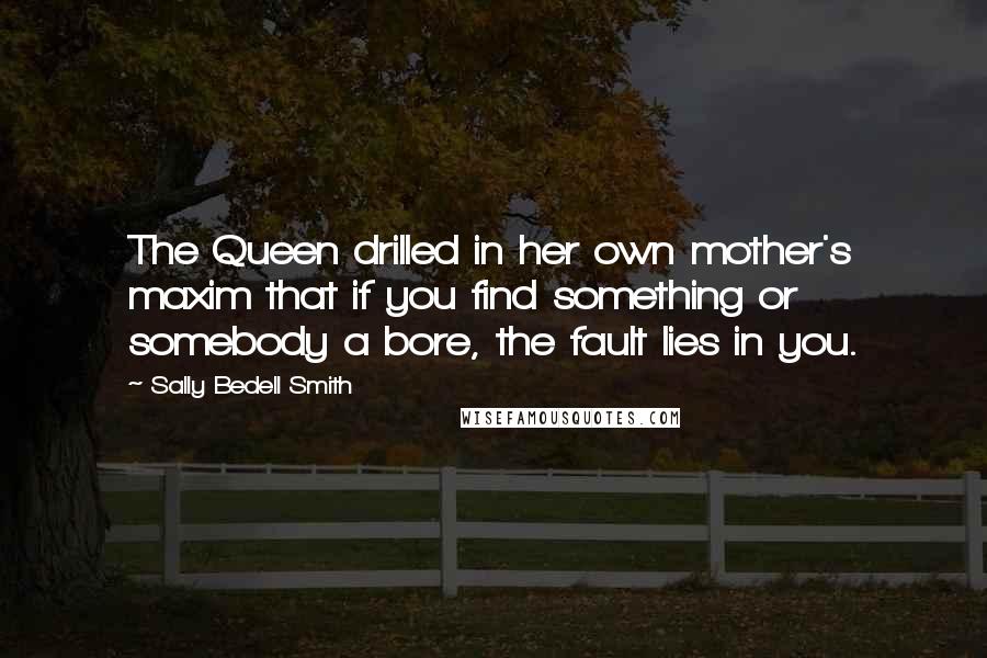 Sally Bedell Smith Quotes: The Queen drilled in her own mother's maxim that if you find something or somebody a bore, the fault lies in you.