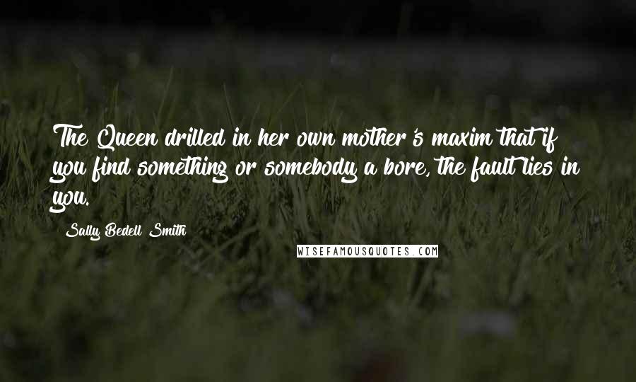 Sally Bedell Smith Quotes: The Queen drilled in her own mother's maxim that if you find something or somebody a bore, the fault lies in you.