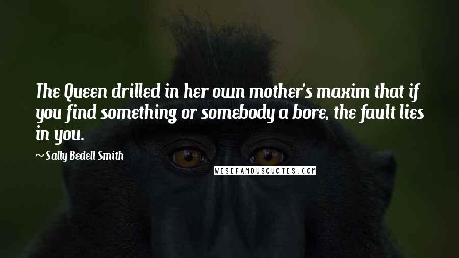 Sally Bedell Smith Quotes: The Queen drilled in her own mother's maxim that if you find something or somebody a bore, the fault lies in you.