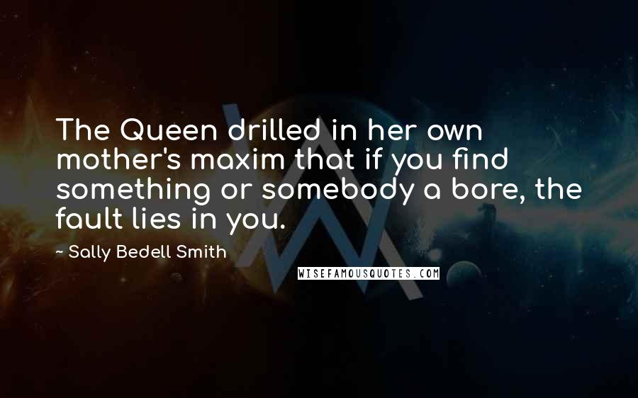 Sally Bedell Smith Quotes: The Queen drilled in her own mother's maxim that if you find something or somebody a bore, the fault lies in you.