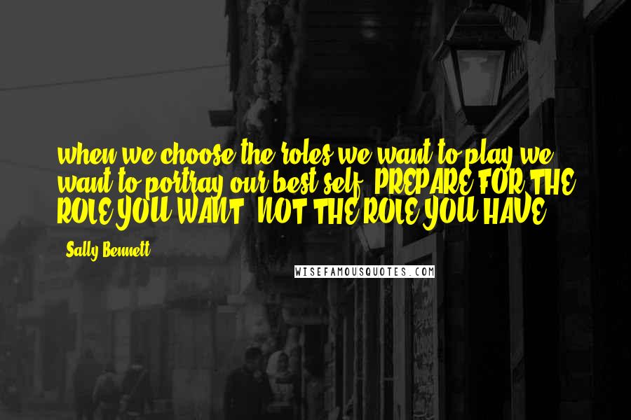 Sally Bennett Quotes: when we choose the roles we want to play we want to portray our best self. PREPARE FOR THE ROLE YOU WANT, NOT THE ROLE YOU HAVE.