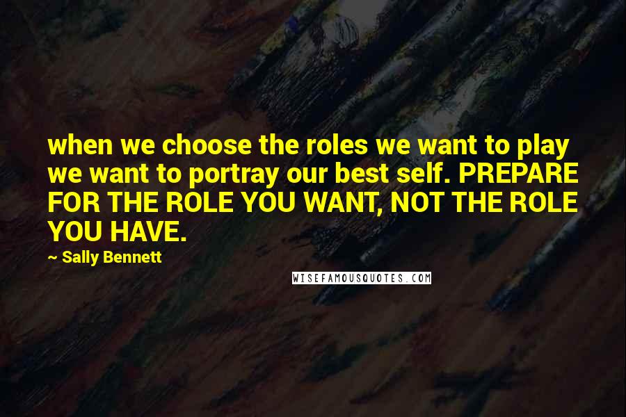 Sally Bennett Quotes: when we choose the roles we want to play we want to portray our best self. PREPARE FOR THE ROLE YOU WANT, NOT THE ROLE YOU HAVE.