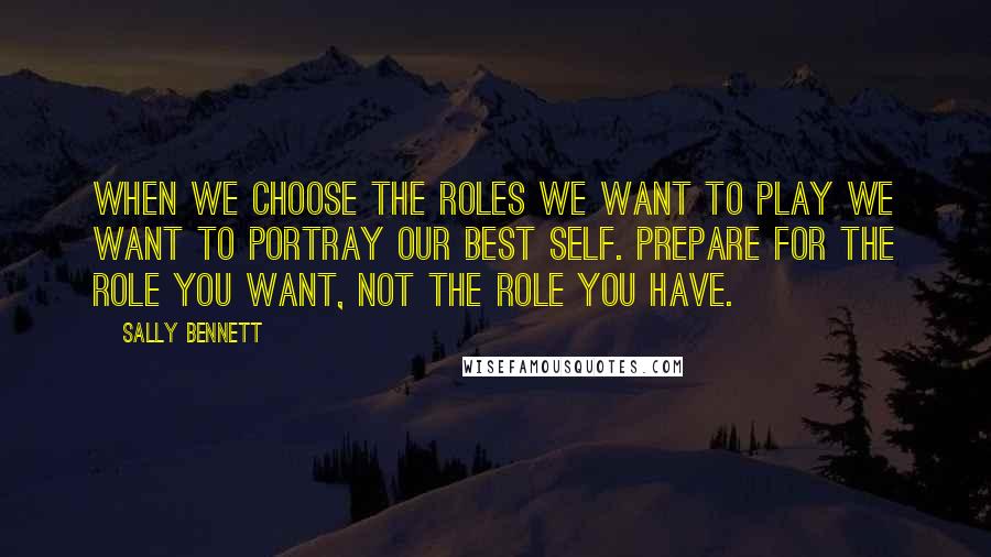 Sally Bennett Quotes: when we choose the roles we want to play we want to portray our best self. PREPARE FOR THE ROLE YOU WANT, NOT THE ROLE YOU HAVE.