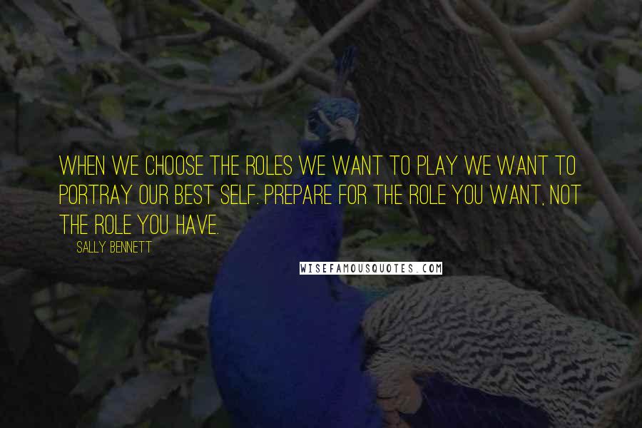 Sally Bennett Quotes: when we choose the roles we want to play we want to portray our best self. PREPARE FOR THE ROLE YOU WANT, NOT THE ROLE YOU HAVE.