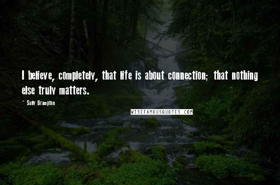 Sally Brampton Quotes: I believe, completely, that life is about connection; that nothing else truly matters.