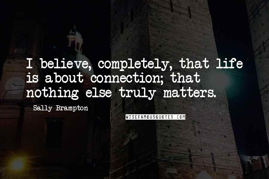 Sally Brampton Quotes: I believe, completely, that life is about connection; that nothing else truly matters.