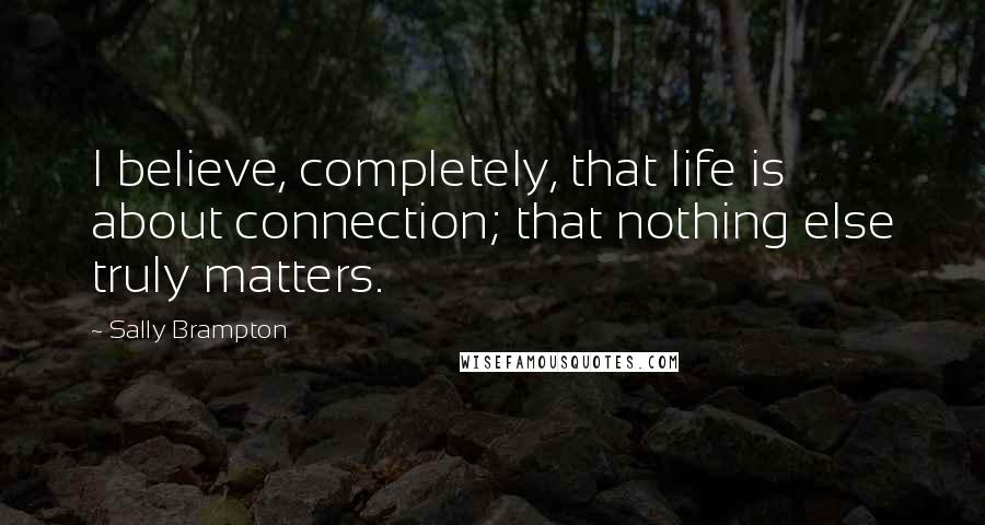 Sally Brampton Quotes: I believe, completely, that life is about connection; that nothing else truly matters.