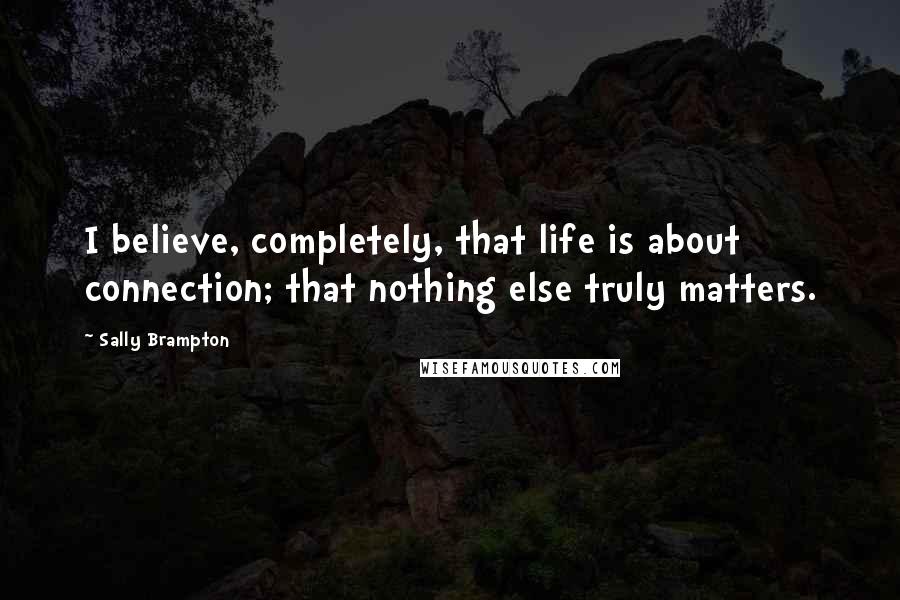 Sally Brampton Quotes: I believe, completely, that life is about connection; that nothing else truly matters.