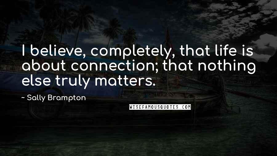 Sally Brampton Quotes: I believe, completely, that life is about connection; that nothing else truly matters.