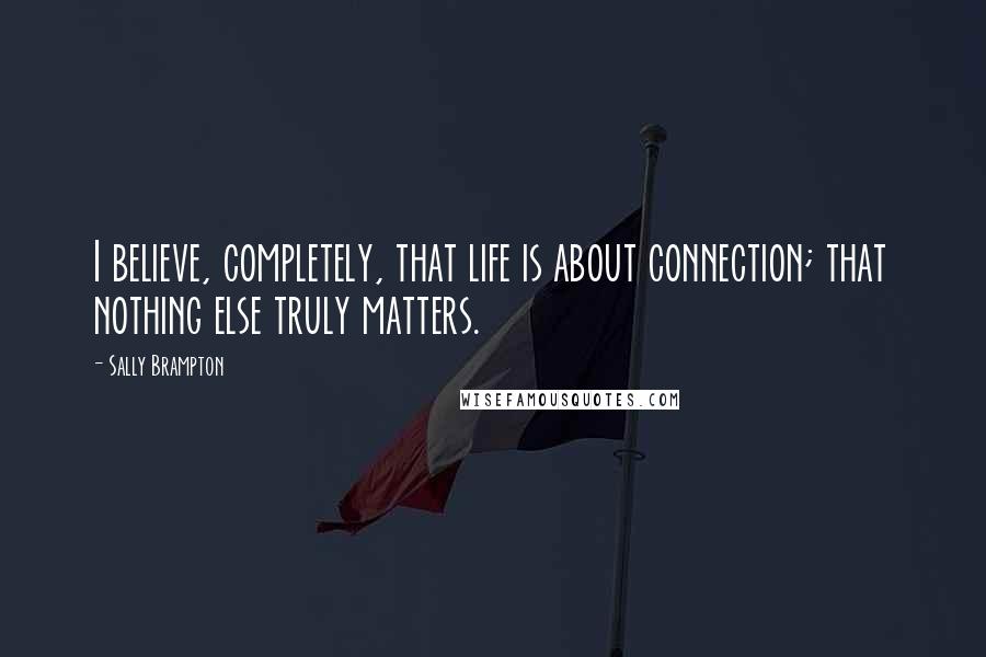 Sally Brampton Quotes: I believe, completely, that life is about connection; that nothing else truly matters.