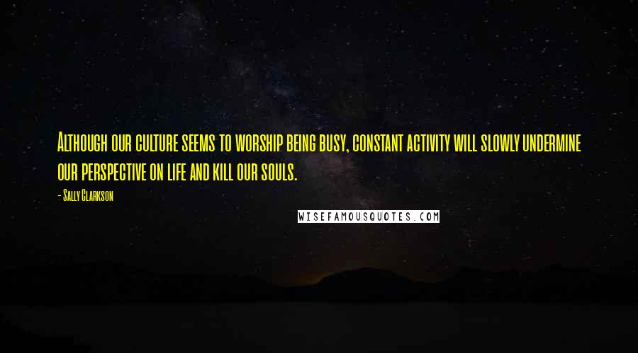 Sally Clarkson Quotes: Although our culture seems to worship being busy, constant activity will slowly undermine our perspective on life and kill our souls.