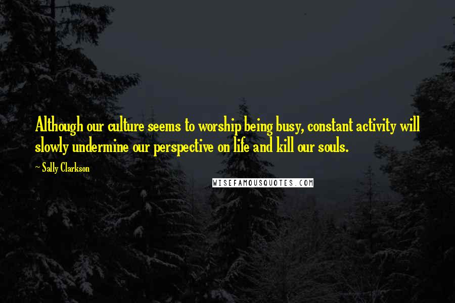 Sally Clarkson Quotes: Although our culture seems to worship being busy, constant activity will slowly undermine our perspective on life and kill our souls.