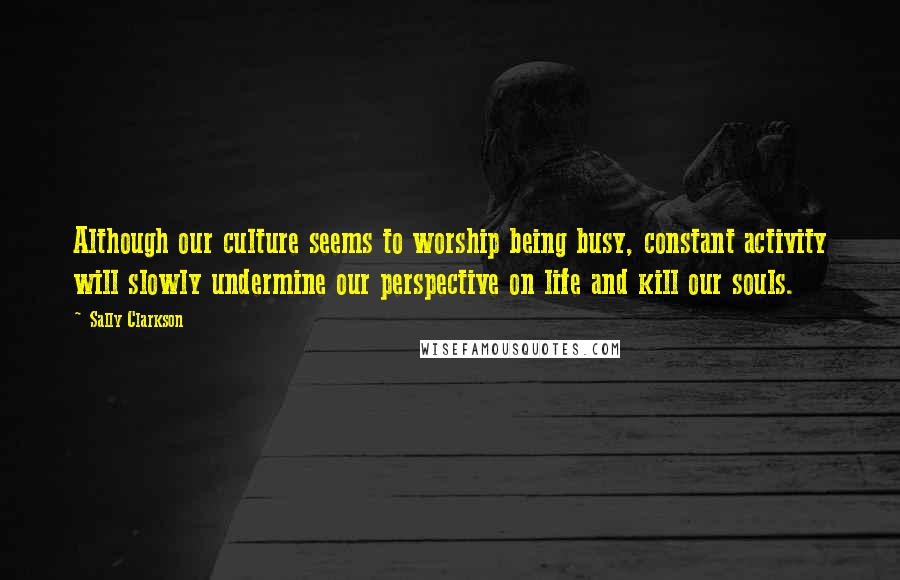 Sally Clarkson Quotes: Although our culture seems to worship being busy, constant activity will slowly undermine our perspective on life and kill our souls.