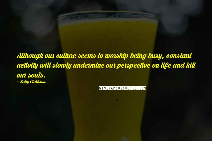 Sally Clarkson Quotes: Although our culture seems to worship being busy, constant activity will slowly undermine our perspective on life and kill our souls.