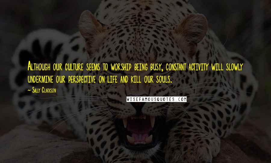 Sally Clarkson Quotes: Although our culture seems to worship being busy, constant activity will slowly undermine our perspective on life and kill our souls.