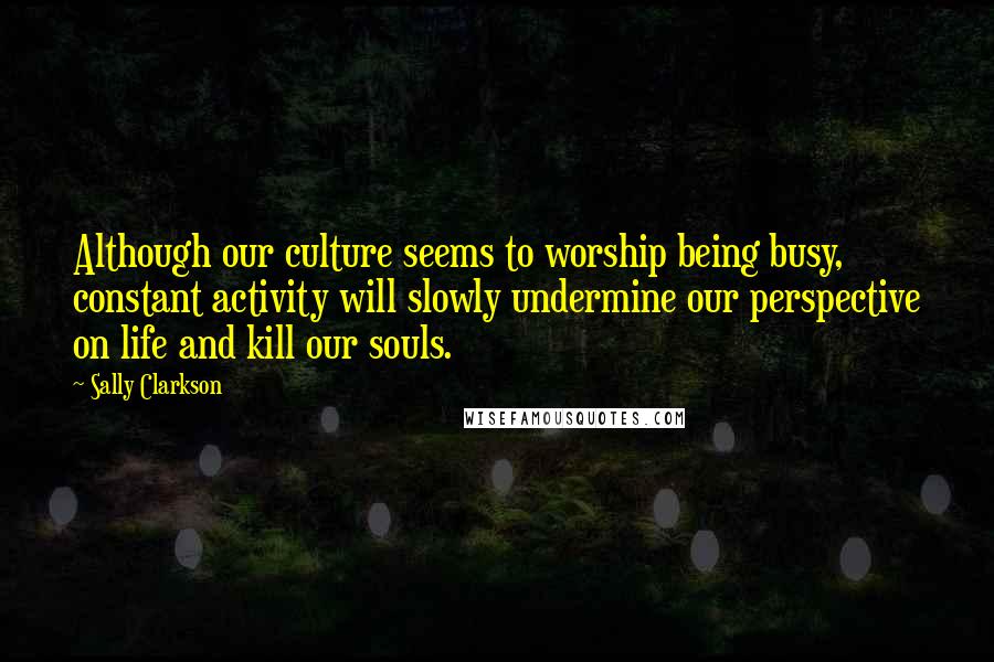 Sally Clarkson Quotes: Although our culture seems to worship being busy, constant activity will slowly undermine our perspective on life and kill our souls.