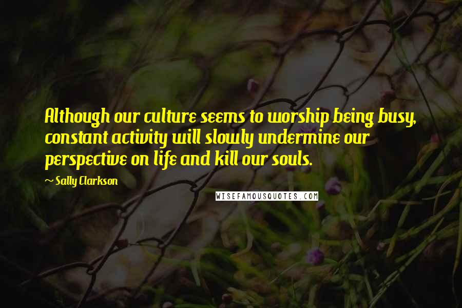 Sally Clarkson Quotes: Although our culture seems to worship being busy, constant activity will slowly undermine our perspective on life and kill our souls.