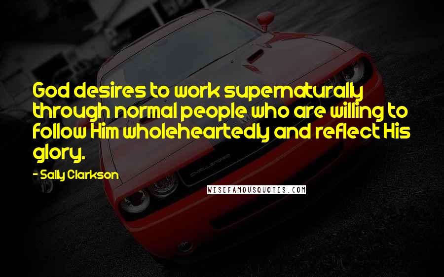 Sally Clarkson Quotes: God desires to work supernaturally through normal people who are willing to follow Him wholeheartedly and reflect His glory.