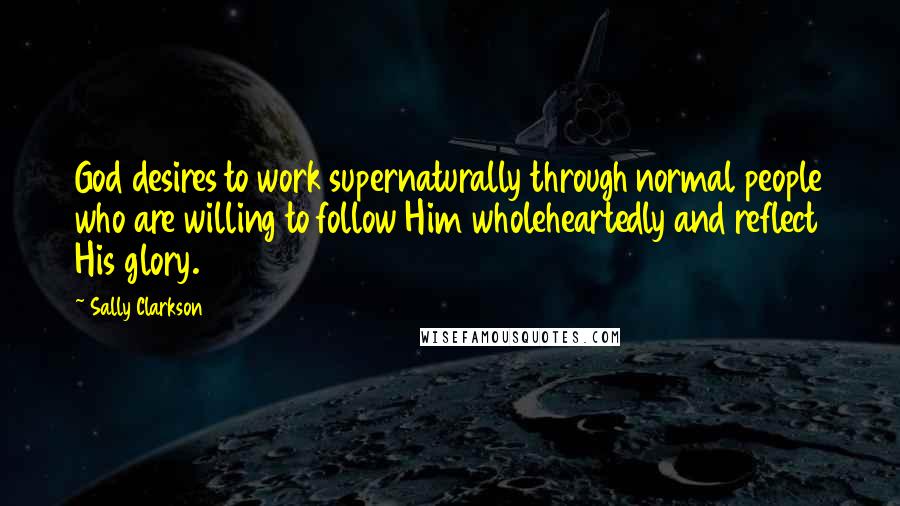 Sally Clarkson Quotes: God desires to work supernaturally through normal people who are willing to follow Him wholeheartedly and reflect His glory.