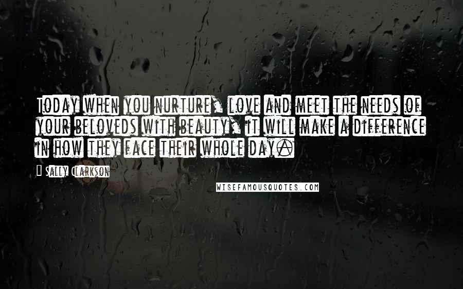 Sally Clarkson Quotes: Today when you nurture, love and meet the needs of your beloveds with beauty, it will make a difference in how they face their whole day.