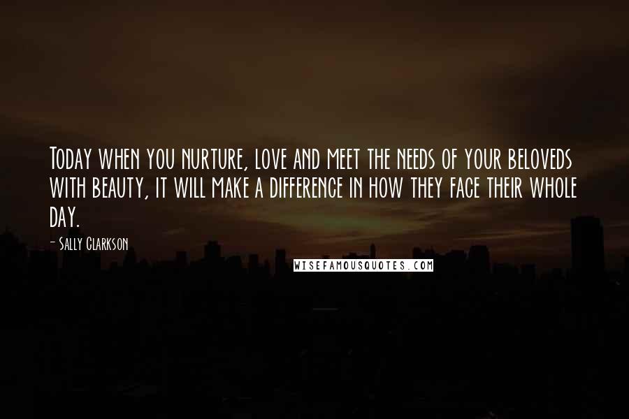 Sally Clarkson Quotes: Today when you nurture, love and meet the needs of your beloveds with beauty, it will make a difference in how they face their whole day.