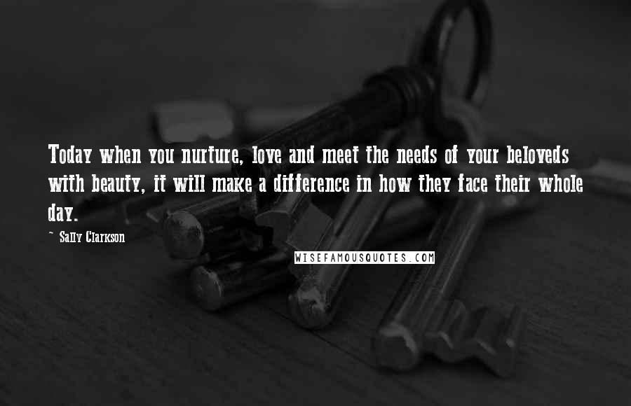 Sally Clarkson Quotes: Today when you nurture, love and meet the needs of your beloveds with beauty, it will make a difference in how they face their whole day.