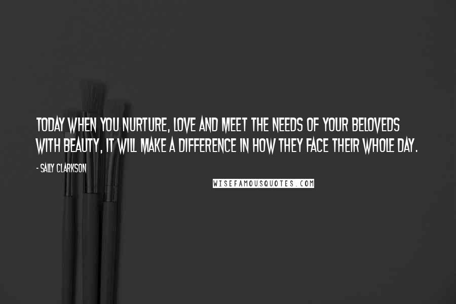 Sally Clarkson Quotes: Today when you nurture, love and meet the needs of your beloveds with beauty, it will make a difference in how they face their whole day.